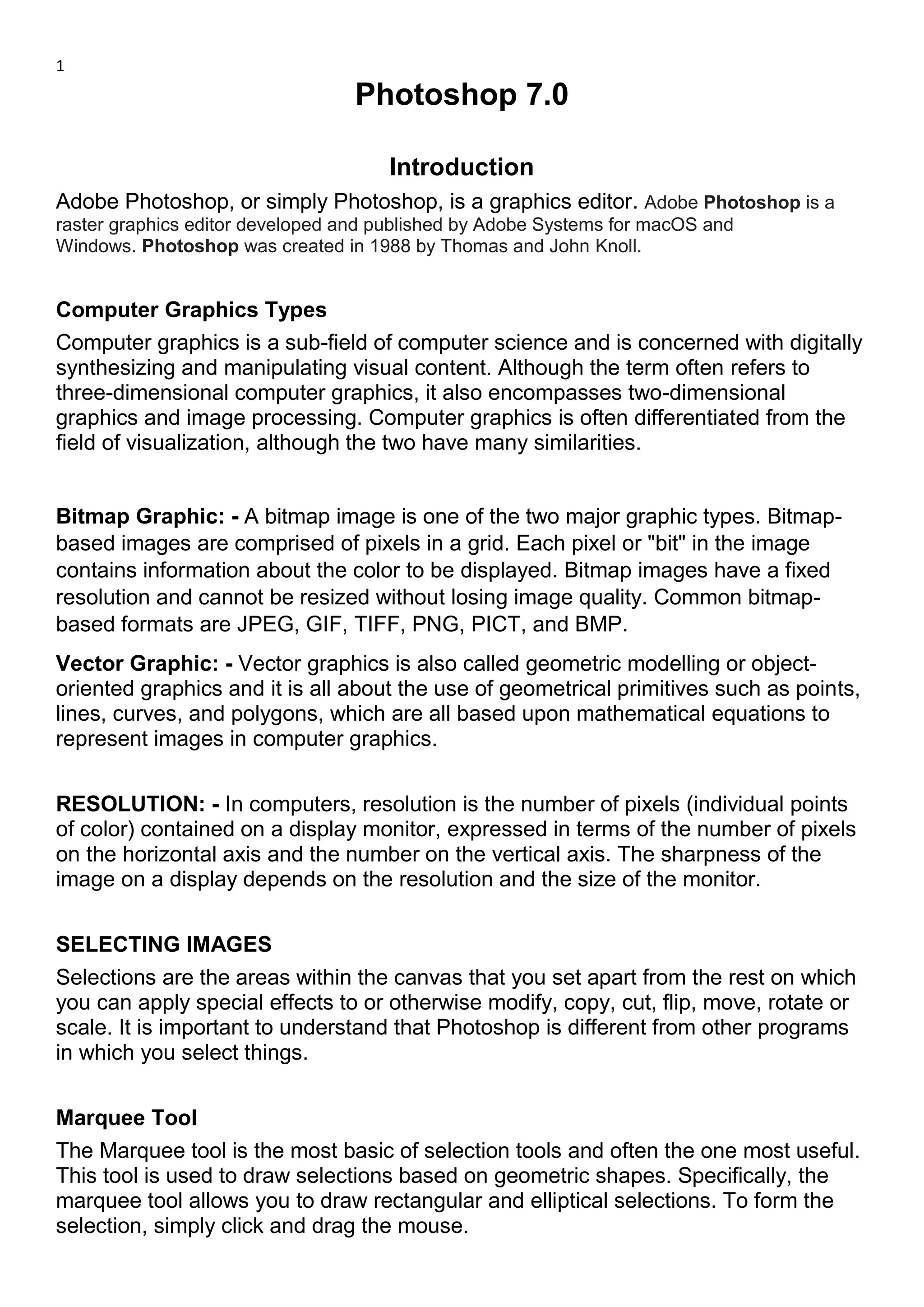 1
Photoshop 7.0
Introduction
Adobe Photoshop, or simply Photoshop, is a graphics editor. Adobe Photoshop is a
raster graphics editor developed and published by Adobe Systems for macOS and
Windows. Photoshop was created in 1988 by Thomas and John Knoll.
Computer Graphics Types
Computer graphics is a sub-field of computer science and is concerned with digitally
synthesizing and manipulating visual content. Although the term often refers to
three-dimensional computer graphics, it also encompasses two-dimensional
graphics and image processing. Computer graphics is often differentiated from the
field of visualization, although the two have many similarities.
Bitmap Graphic: - A bitmap image is one of the two major graphic types. Bitmap-
based images are comprised of pixels in a grid. Each pixel or "bit" in the image
contains information about the color to be displayed. Bitmap images have a fixed
resolution and cannot be resized without losing image quality. Common bitmap-
based formats are JPEG, GIF, TIFF, PNG, PICT, and BMP.
Vector Graphic: - Vector graphics is also called geometric modelling or object-
oriented graphics and it is all about the use of geometrical primitives such as points,
lines, curves, and polygons, which are all based upon mathematical equations to
represent images in computer graphics.
RESOLUTION: - In computers, resolution is the number of pixels (individual points
of color) contained on a display monitor, expressed in terms of the number of pixels
on the horizontal axis and the number on the vertical axis. The sharpness of the
image on a display depends on the resolution and the size of the monitor.
SELECTING IMAGES
Selections are the areas within the canvas that you set apart from the rest on which
you can apply special effects to or otherwise modify, copy, cut, flip, move, rotate or
scale. It is important to understand that Photoshop is different from other programs
in which you select things.
Marquee Tool
The Marquee tool is the most basic of selection tools and often the one most useful.
This tool is used to draw selections based on geometric shapes. Specifically, the
marquee tool allows you to draw rectangular and elliptical selections. To form the
selection, simply click and drag the mouse.
 