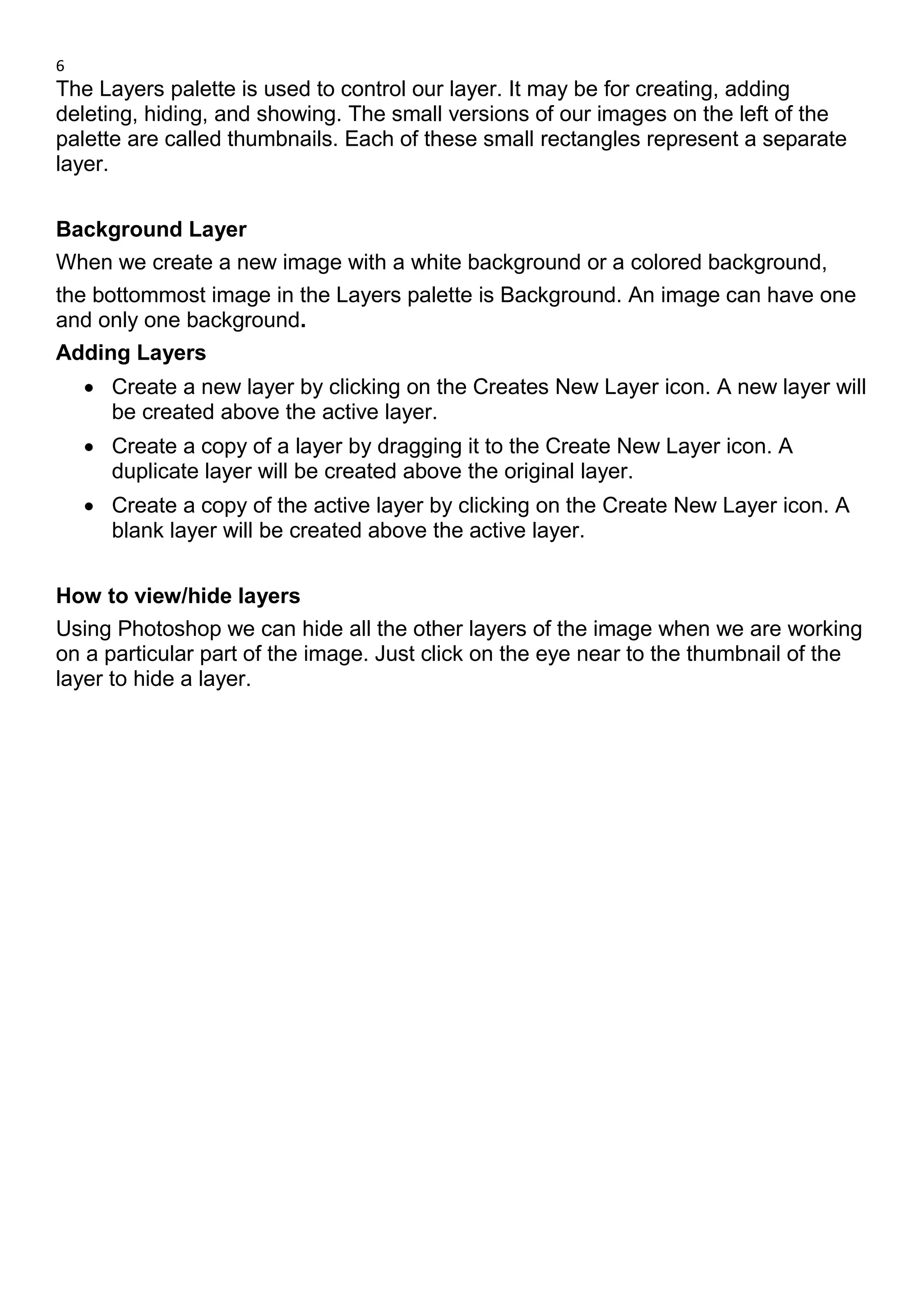 6
The Layers palette is used to control our layer. It may be for creating, adding
deleting, hiding, and showing. The small versions of our images on the left of the
palette are called thumbnails. Each of these small rectangles represent a separate
layer.
Background Layer
When we create a new image with a white background or a colored background,
the bottommost image in the Layers palette is Background. An image can have one
and only one background.
Adding Layers
• Create a new layer by clicking on the Creates New Layer icon. A new layer will
be created above the active layer.
• Create a copy of a layer by dragging it to the Create New Layer icon. A
duplicate layer will be created above the original layer.
• Create a copy of the active layer by clicking on the Create New Layer icon. A
blank layer will be created above the active layer.
How to view/hide layers
Using Photoshop we can hide all the other layers of the image when we are working
on a particular part of the image. Just click on the eye near to the thumbnail of the
layer to hide a layer.
 