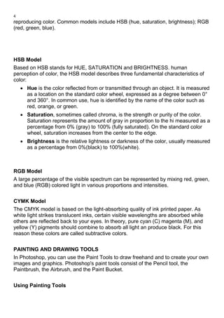 4
reproducing color. Common models include HSB (hue, saturation, brightness); RGB
(red, green, blue).
HSB Model
Based on HSB stands for HUE, SATURATION and BRIGHTNESS. human
perception of color, the HSB model describes three fundamental characteristics of
color:
• Hue is the color reflected from or transmitted through an object. It is measured
as a location on the standard color wheel, expressed as a degree between 0°
and 360°. In common use, hue is identified by the name of the color such as
red, orange, or green.
• Saturation, sometimes called chroma, is the strength or purity of the color.
Saturation represents the amount of gray in proportion to the hi measured as a
percentage from 0% (gray) to 100% (fully saturated). On the standard color
wheel, saturation increases from the center to the edge.
• Brightness is the relative lightness or darkness of the color, usually measured
as a percentage from 0%(black) to 100%(white).
RGB Model
A large percentage of the visible spectrum can be represented by mixing red, green,
and blue (RGB) colored light in various proportions and intensities.
CYMK Model
The CMYK model is based on the light-absorbing quality of ink printed paper. As
white light strikes translucent inks, certain visible wavelengths are absorbed while
others are reflected back to your eyes. In theory, pure cyan (C) magenta (M), and
yellow (Y) pigments should combine to absorb all light an produce black. For this
reason these colors are called subtractive colors.
PAINTING AND DRAWING TOOLS
In Photoshop, you can use the Paint Tools to draw freehand and to create your own
images and graphics. Photoshop's paint tools consist of the Pencil tool, the
Paintbrush, the Airbrush, and the Paint Bucket.
Using Painting Tools
 