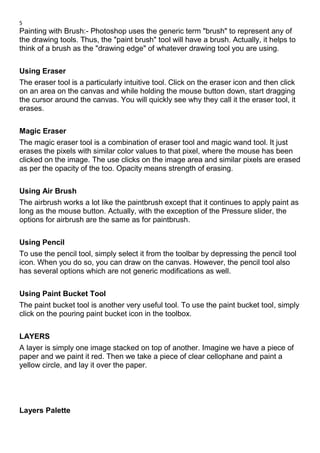 5
Painting with Brush:- Photoshop uses the generic term "brush" to represent any of
the drawing tools. Thus, the "paint brush" tool will have a brush. Actually, it helps to
think of a brush as the "drawing edge" of whatever drawing tool you are using.
Using Eraser
The eraser tool is a particularly intuitive tool. Click on the eraser icon and then click
on an area on the canvas and while holding the mouse button down, start dragging
the cursor around the canvas. You will quickly see why they call it the eraser tool, it
erases.
Magic Eraser
The magic eraser tool is a combination of eraser tool and magic wand tool. It just
erases the pixels with similar color values to that pixel, where the mouse has been
clicked on the image. The use clicks on the image area and similar pixels are erased
as per the opacity of the too. Opacity means strength of erasing.
Using Air Brush
The airbrush works a lot like the paintbrush except that it continues to apply paint as
long as the mouse button. Actually, with the exception of the Pressure slider, the
options for airbrush are the same as for paintbrush.
Using Pencil
To use the pencil tool, simply select it from the toolbar by depressing the pencil tool
icon. When you do so, you can draw on the canvas. However, the pencil tool also
has several options which are not generic modifications as well.
Using Paint Bucket Tool
The paint bucket tool is another very useful tool. To use the paint bucket tool, simply
click on the pouring paint bucket icon in the toolbox.
LAYERS
A layer is simply one image stacked on top of another. Imagine we have a piece of
paper and we paint it red. Then we take a piece of clear cellophane and paint a
yellow circle, and lay it over the paper.
Layers Palette
 