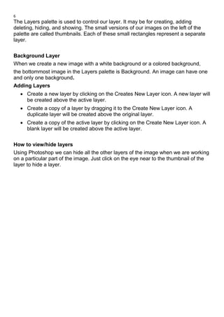 6
The Layers palette is used to control our layer. It may be for creating, adding
deleting, hiding, and showing. The small versions of our images on the left of the
palette are called thumbnails. Each of these small rectangles represent a separate
layer.
Background Layer
When we create a new image with a white background or a colored background,
the bottommost image in the Layers palette is Background. An image can have one
and only one background.
Adding Layers
• Create a new layer by clicking on the Creates New Layer icon. A new layer will
be created above the active layer.
• Create a copy of a layer by dragging it to the Create New Layer icon. A
duplicate layer will be created above the original layer.
• Create a copy of the active layer by clicking on the Create New Layer icon. A
blank layer will be created above the active layer.
How to view/hide layers
Using Photoshop we can hide all the other layers of the image when we are working
on a particular part of the image. Just click on the eye near to the thumbnail of the
layer to hide a layer.
 