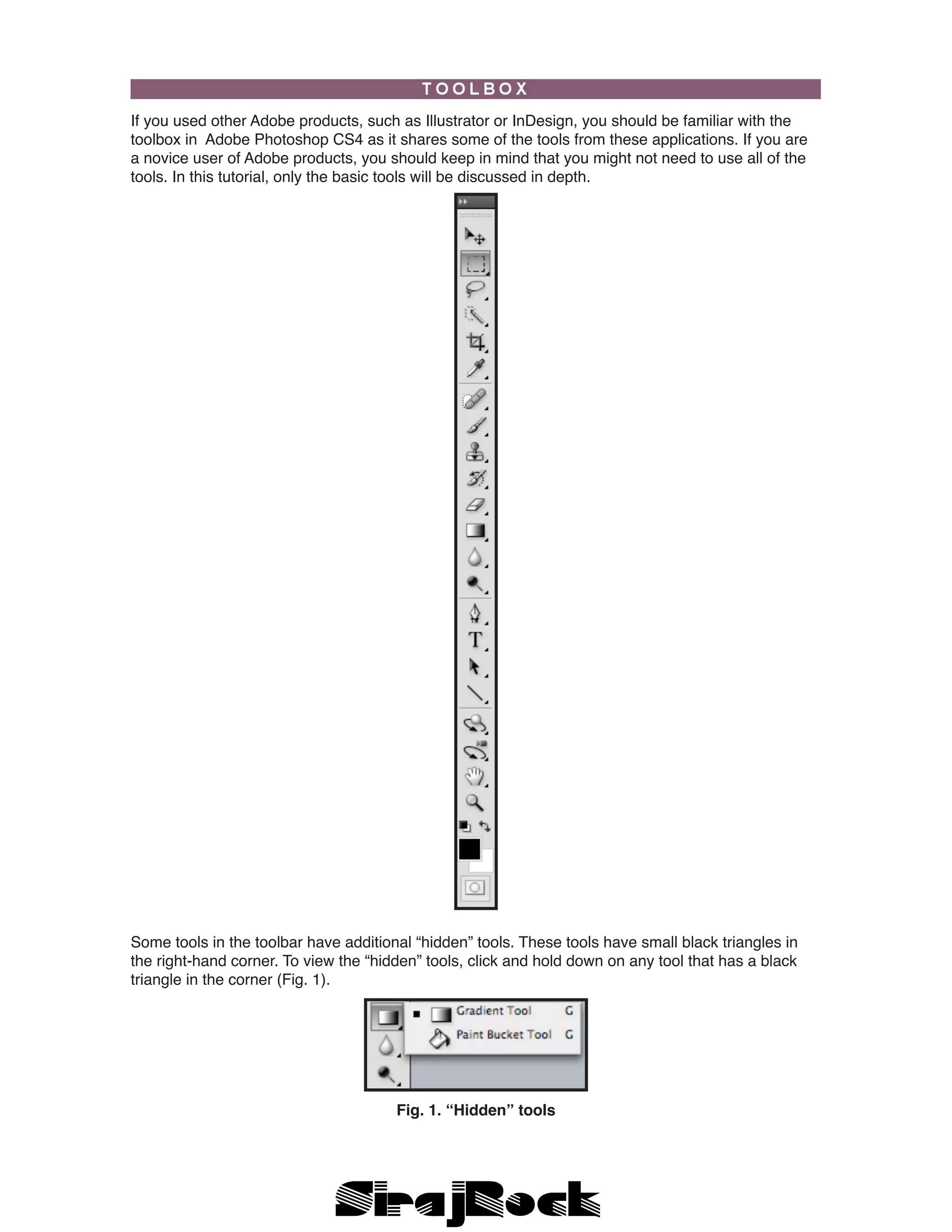 If you used other Adobe products, such as Illustrator or InDesign, you should be familiar with the
toolbox in Adobe Photoshop CS4 as it shares some of the tools from these applications. If you are
a novice user of Adobe products, you should keep in mind that you might not need to use all of the
tools. In this tutorial, only the basic tools will be discussed in depth.
Some tools in the toolbar have additional “hidden” tools. These tools have small black triangles in
the right-hand corner. To view the “hidden” tools, click and hold down on any tool that has a black
triangle in the corner (Fig. 1).
Fig. 1. “Hidden” tools
 
 
 