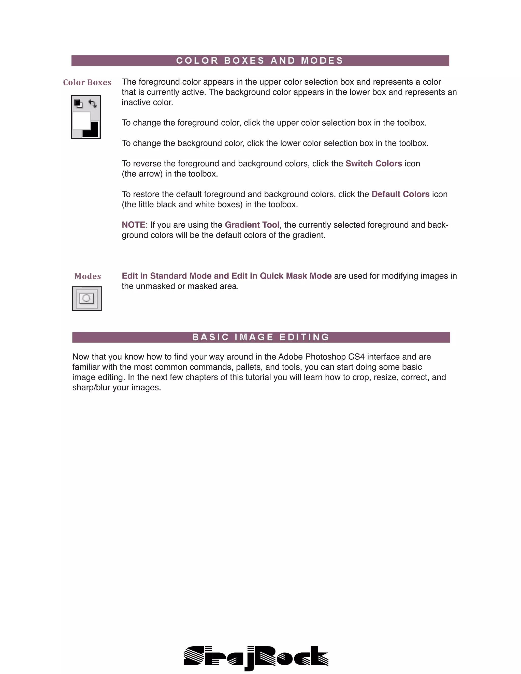 The foreground color appears in the upper color selection box and represents a color
that is currently active. The background color appears in the lower box and represents an
inactive color.
To change the foreground color, click the upper color selection box in the toolbox.
To change the background color, click the lower color selection box in the toolbox.
To reverse the foreground and background colors, click the Switch Colors icon
(the arrow) in the toolbox.
To restore the default foreground and background colors, click the Default Colors icon
(the little black and white boxes) in the toolbox.
NOTE: If you are using the Gradient Tool, the currently selected foreground and back-
ground colors will be the default colors of the gradient.
Edit in Standard Mode and Edit in Quick Mask Mode are used for modifying images in
the unmasked or masked area.
Color Boxes  
Modes  
Now that you know how to find your way around in the Adobe Photoshop CS4 interface and are
familiar with the most common commands, pallets, and tools, you can start doing some basic
image editing. In the next few chapters of this tutorial you will learn how to crop, resize, correct, and
sharp/blur your images.
 
