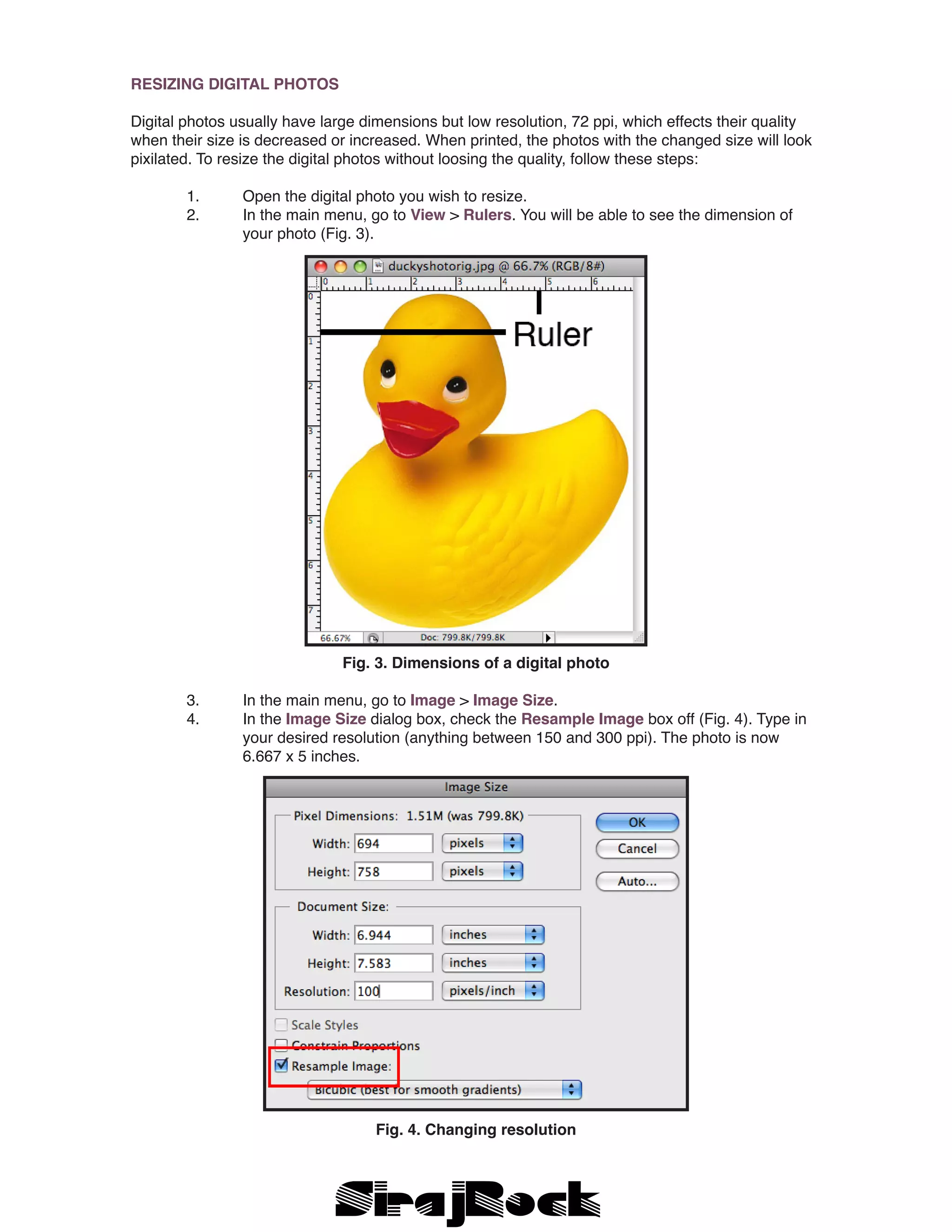 RESIZING DIGITAL PHOTOS
Digital photos usually have large dimensions but low resolution, 72 ppi, which effects their quality
when their size is decreased or increased. When printed, the photos with the changed size will look
pixilated. To resize the digital photos without loosing the quality, follow these steps:
	 1.	 Open the digital photo you wish to resize.
	 2.	 In the main menu, go to View > Rulers. You will be able to see the dimension of 		
		 your photo (Fig. 3).
Fig. 3. Dimensions of a digital photo
	 3.	 In the main menu, go to Image > Image Size.
	 4.	 In the Image Size dialog box, check the Resample Image box off (Fig. 4). Type in 	
		 your desired resolution (anything between 150 and 300 ppi). The photo is now 		
		 6.667 x 5 inches.
Fig. 4. Changing resolution
 