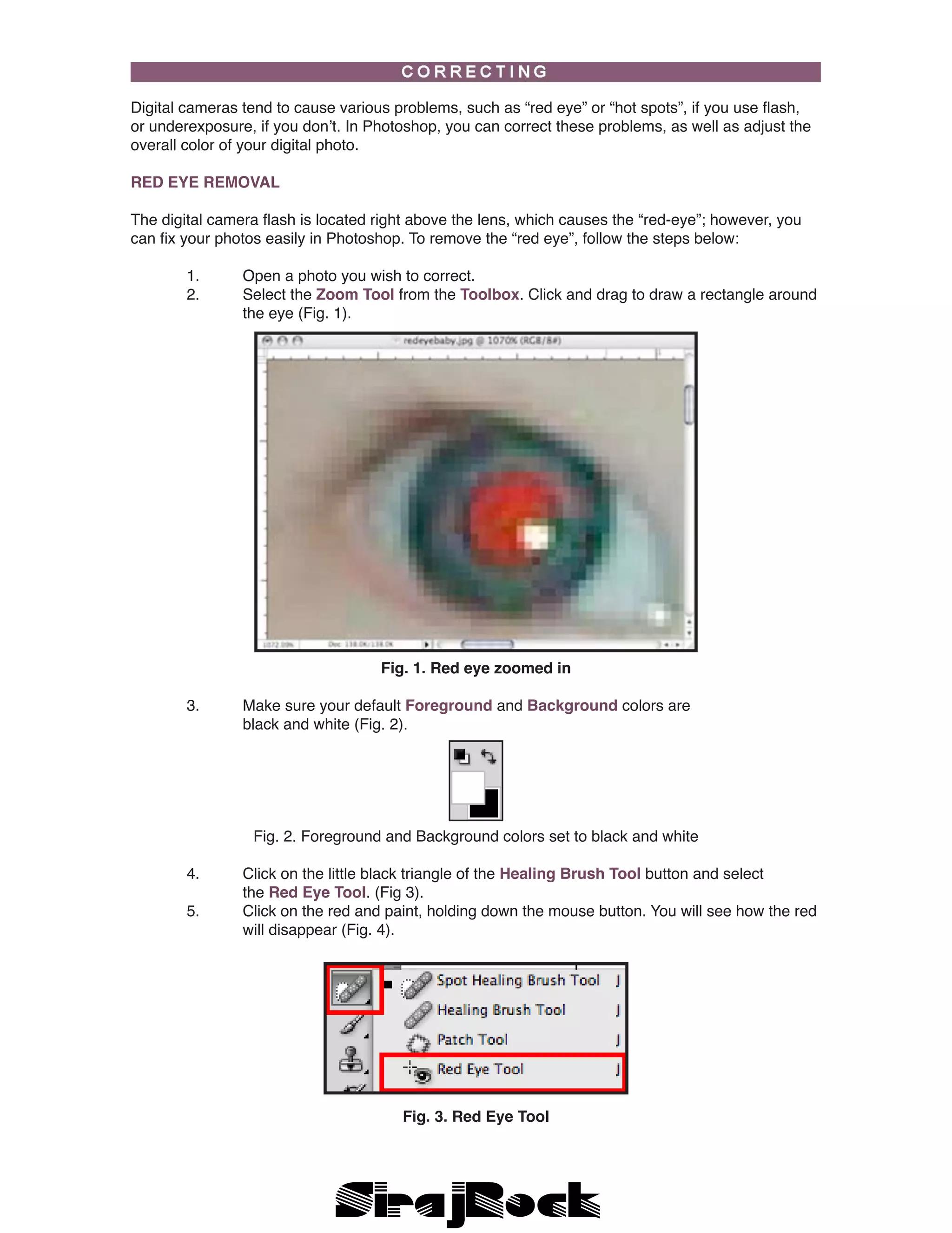 Digital cameras tend to cause various problems, such as “red eye” or “hot spots”, if you use flash,
or underexposure, if you don’t. In Photoshop, you can correct these problems, as well as adjust the
overall color of your digital photo.
RED EYE REMOVAL
The digital camera flash is located right above the lens, which causes the “red-eye”; however, you
can fix your photos easily in Photoshop. To remove the “red eye”, follow the steps below:
	 1.	 Open a photo you wish to correct.
	 2.	 Select the Zoom Tool from the Toolbox. Click and drag to draw a rectangle around 	
		 the eye (Fig. 1).
Fig. 1. Red eye zoomed in
	 3. 	 Make sure your default Foreground and Background colors are 			
		 black and white (Fig. 2).
	
Fig. 2. Foreground and Background colors set to black and white
	 4.	 Click on the little black triangle of the Healing Brush Tool button and select 		
		 the Red Eye Tool. (Fig 3).
	 5.	 Click on the red and paint, holding down the mouse button. You will see how the red 	
		 will disappear (Fig. 4).
Fig. 3. Red Eye Tool
 
