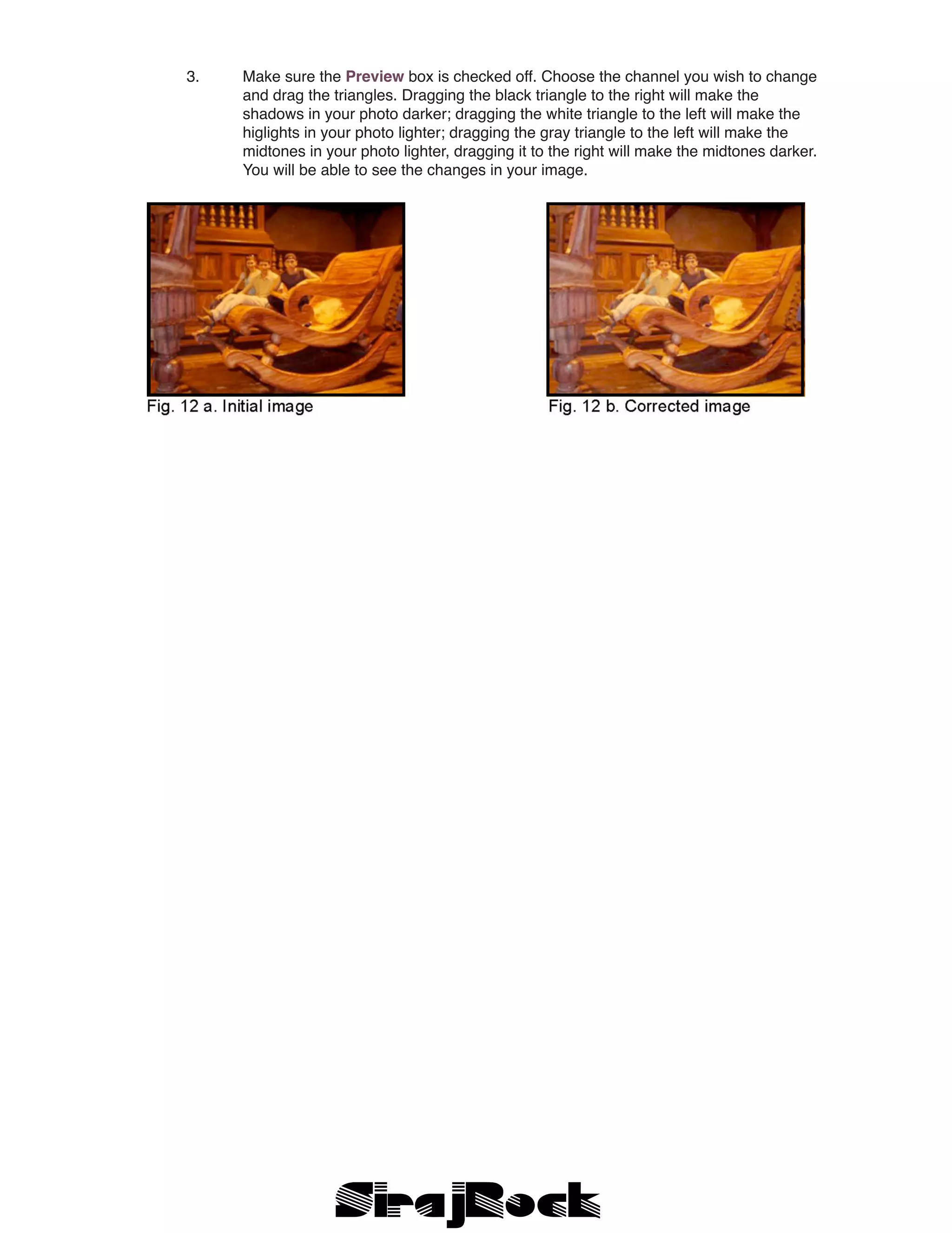 3.	 Make sure the Preview box is checked off. Choose the channel you wish to change 	
		 and drag the triangles. Dragging the black triangle to the right will make the
		 shadows in your photo darker; dragging the white triangle to the left will make the
		 higlights in your photo lighter; dragging the gray triangle to the left will make the
		 midtones in your photo lighter, dragging it to the right will make the midtones darker. 	
		 You will be able to see the changes in your image.
 