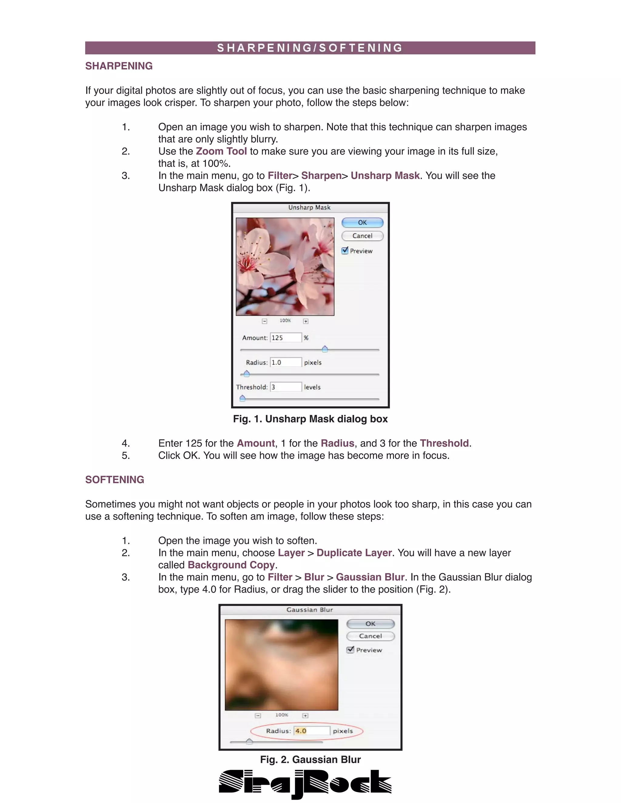 SHARPENING
If your digital photos are slightly out of focus, you can use the basic sharpening technique to make
your images look crisper. To sharpen your photo, follow the steps below:
	 1.	 Open an image you wish to sharpen. Note that this technique can sharpen images 	
		 that are only slightly blurry.
	 2.	 Use the Zoom Tool to make sure you are viewing your image in its full size, 		
		 that is, at 100%.
	 3.	 In the main menu, go to Filter> Sharpen> Unsharp Mask. You will see the 		
		 Unsharp Mask dialog box (Fig. 1).
Fig. 1. Unsharp Mask dialog box
	 4.	 Enter 125 for the Amount, 1 for the Radius, and 3 for the Threshold.
	 5.	 Click OK. You will see how the image has become more in focus.
SOFTENING
Sometimes you might not want objects or people in your photos look too sharp, in this case you can
use a softening technique. To soften am image, follow these steps:
	 1.	 Open the image you wish to soften.
	 2.	 In the main menu, choose Layer > Duplicate Layer. You will have a new layer 		
		 called Background Copy.
	 3.	 In the main menu, go to Filter > Blur > Gaussian Blur. In the Gaussian Blur dialog 	
		 box, type 4.0 for Radius, or drag the slider to the position (Fig. 2).
Fig. 2. Gaussian Blur
 
 