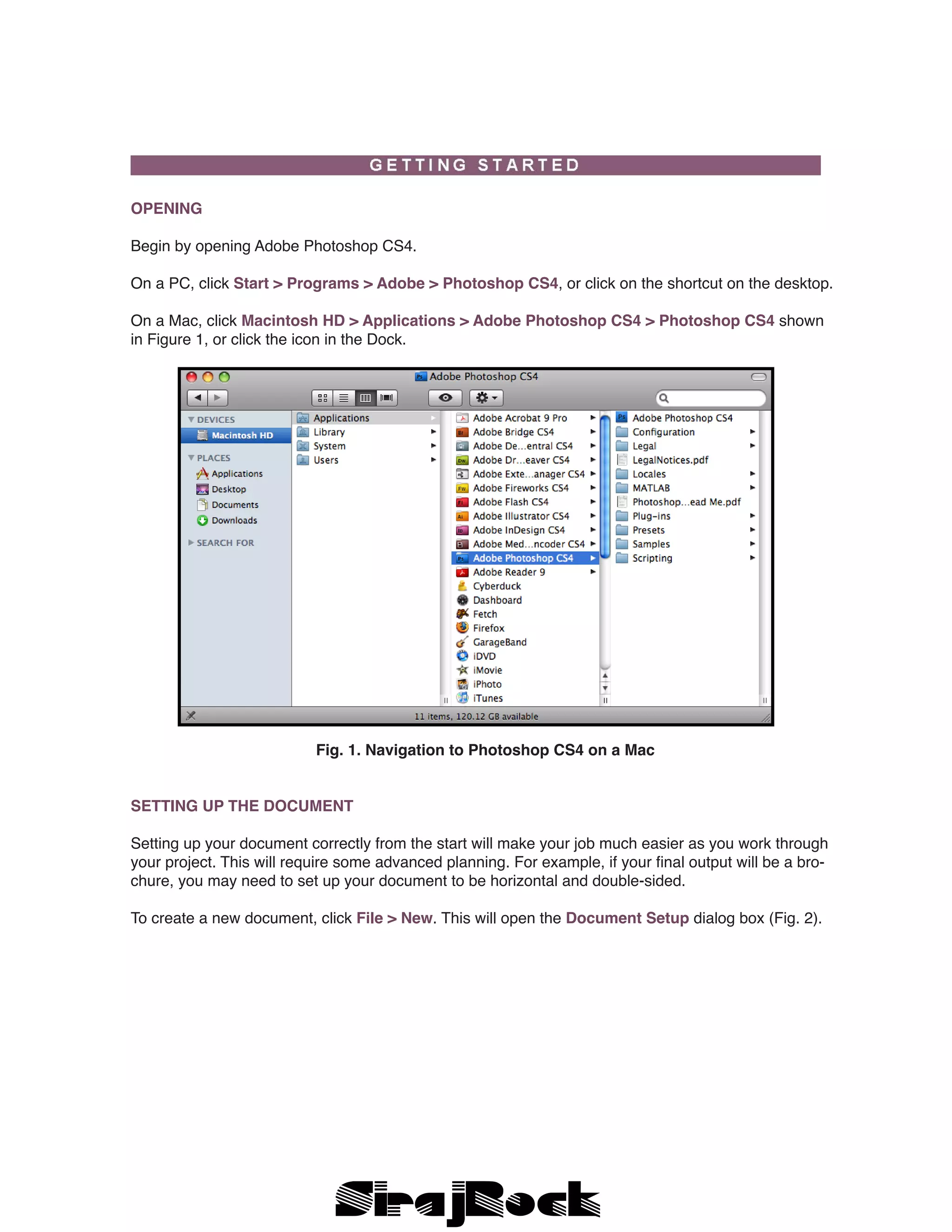 OPENING
Begin by opening Adobe Photoshop CS4.
On a PC, click Start > Programs > Adobe > Photoshop CS4, or click on the shortcut on the desktop.
On a Mac, click Macintosh HD > Applications > Adobe Photoshop CS4 > Photoshop CS4 shown
in Figure 1, or click the icon in the Dock.
Fig. 1. Navigation to Photoshop CS4 on a Mac
SETTING UP THE DOCUMENT
Setting up your document correctly from the start will make your job much easier as you work through
your project. This will require some advanced planning. For example, if your final output will be a bro-
chure, you may need to set up your document to be horizontal and double-sided.
To create a new document, click File > New. This will open the Document Setup dialog box (Fig. 2).
 
 