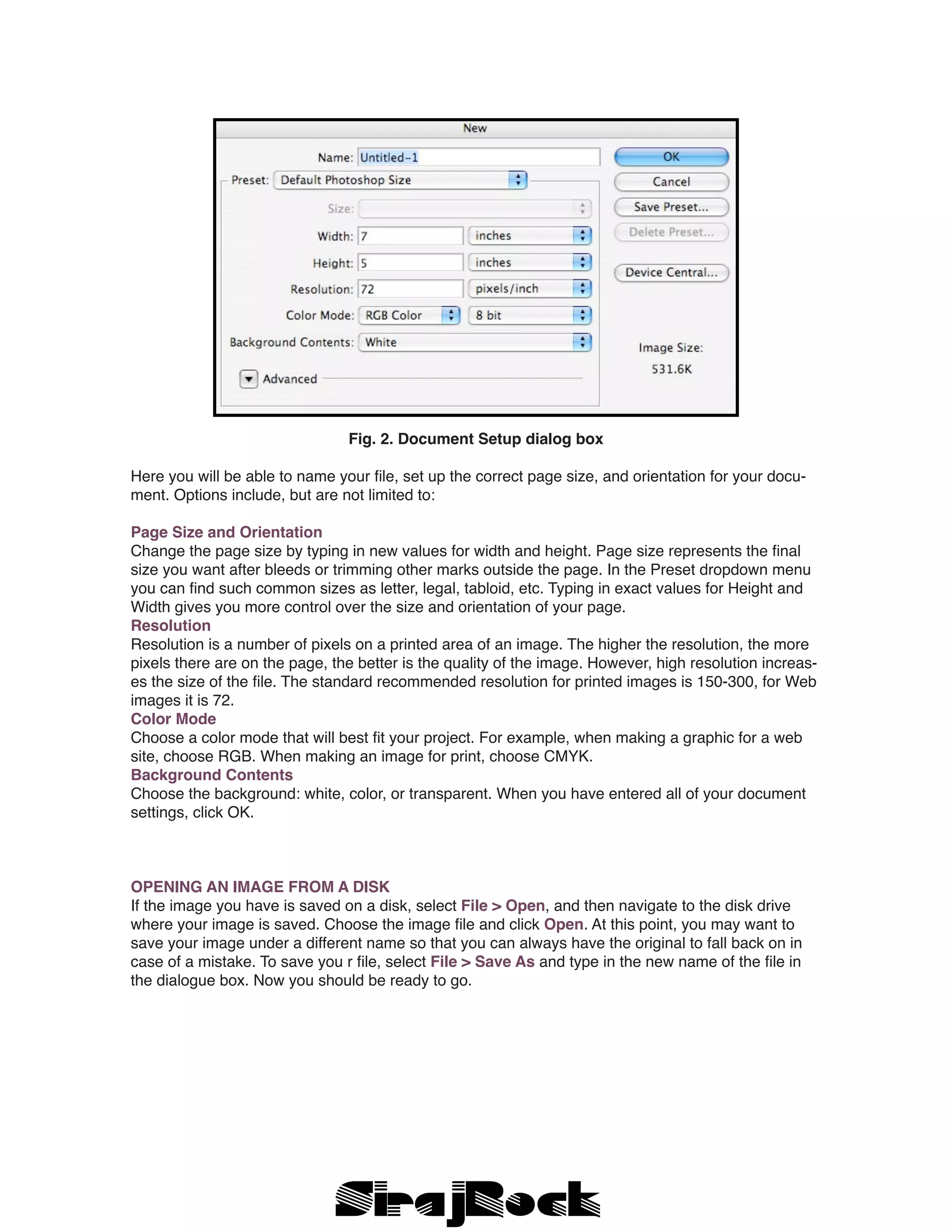 Fig. 2. Document Setup dialog box
Here you will be able to name your file, set up the correct page size, and orientation for your docu-
ment. Options include, but are not limited to:
Page Size and Orientation
Change the page size by typing in new values for width and height. Page size represents the final
size you want after bleeds or trimming other marks outside the page. In the Preset dropdown menu
you can find such common sizes as letter, legal, tabloid, etc. Typing in exact values for Height and
Width gives you more control over the size and orientation of your page.
Resolution
Resolution is a number of pixels on a printed area of an image. The higher the resolution, the more
pixels there are on the page, the better is the quality of the image. However, high resolution increas-
es the size of the file. The standard recommended resolution for printed images is 150-300, for Web
images it is 72.
Color Mode
Choose a color mode that will best fit your project. For example, when making a graphic for a web
site, choose RGB. When making an image for print, choose CMYK.
Background Contents
Choose the background: white, color, or transparent. When you have entered all of your document
settings, click OK.
OPENING AN IMAGE FROM A DISK
If the image you have is saved on a disk, select File > Open, and then navigate to the disk drive
where your image is saved. Choose the image file and click Open. At this point, you may want to
save your image under a different name so that you can always have the original to fall back on in
case of a mistake. To save you r file, select File > Save As and type in the new name of the file in
the dialogue box. Now you should be ready to go.
 
 