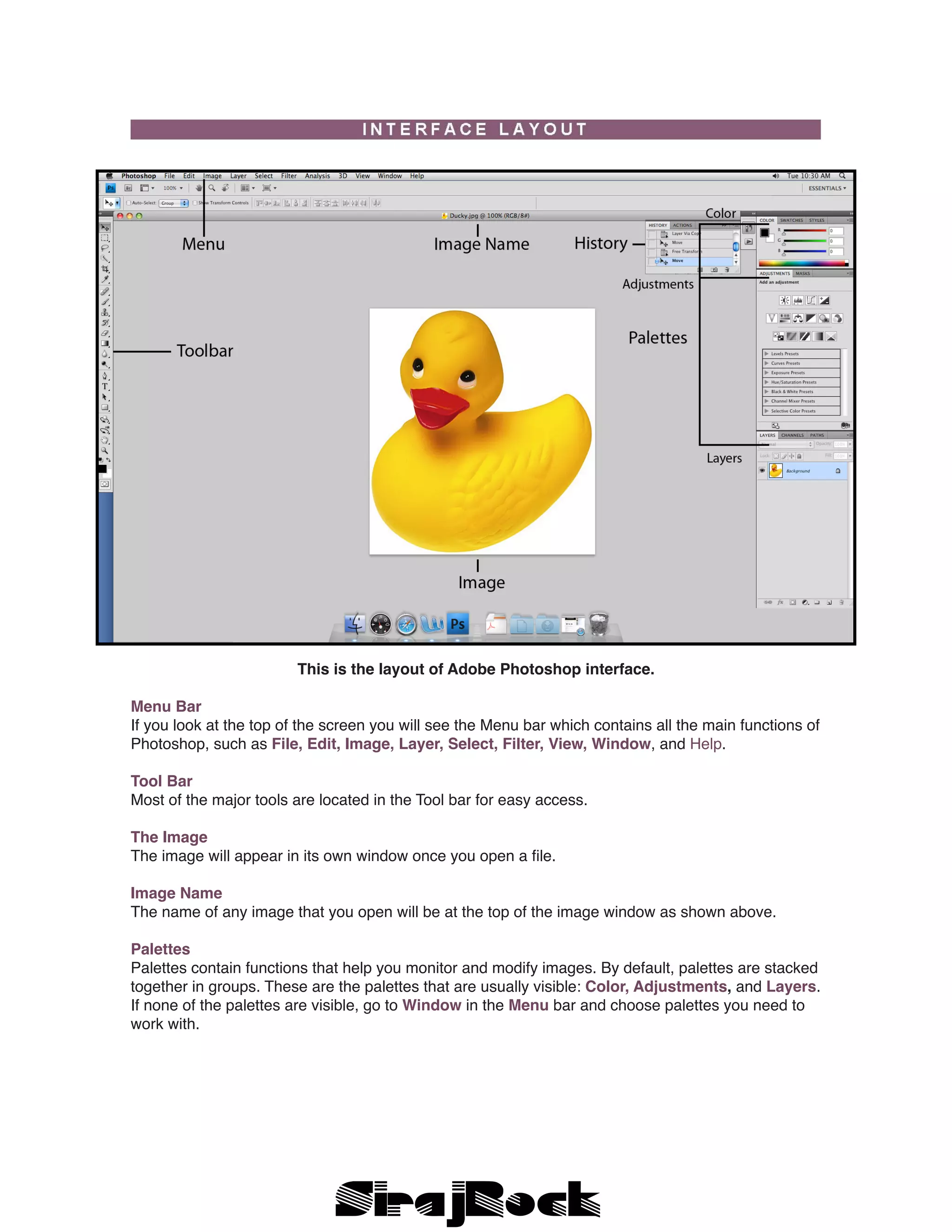 This is the layout of Adobe Photoshop interface.
Menu Bar
If you look at the top of the screen you will see the Menu bar which contains all the main functions of
Photoshop, such as File, Edit, Image, Layer, Select, Filter, View, Window, and Help.
Tool Bar
Most of the major tools are located in the Tool bar for easy access.
The Image
The image will appear in its own window once you open a file.
Image Name
The name of any image that you open will be at the top of the image window as shown above.
Palettes
Palettes contain functions that help you monitor and modify images. By default, palettes are stacked
together in groups. These are the palettes that are usually visible: Color, Adjustments, and Layers.
If none of the palettes are visible, go to Window in the Menu bar and choose palettes you need to
work with.
 