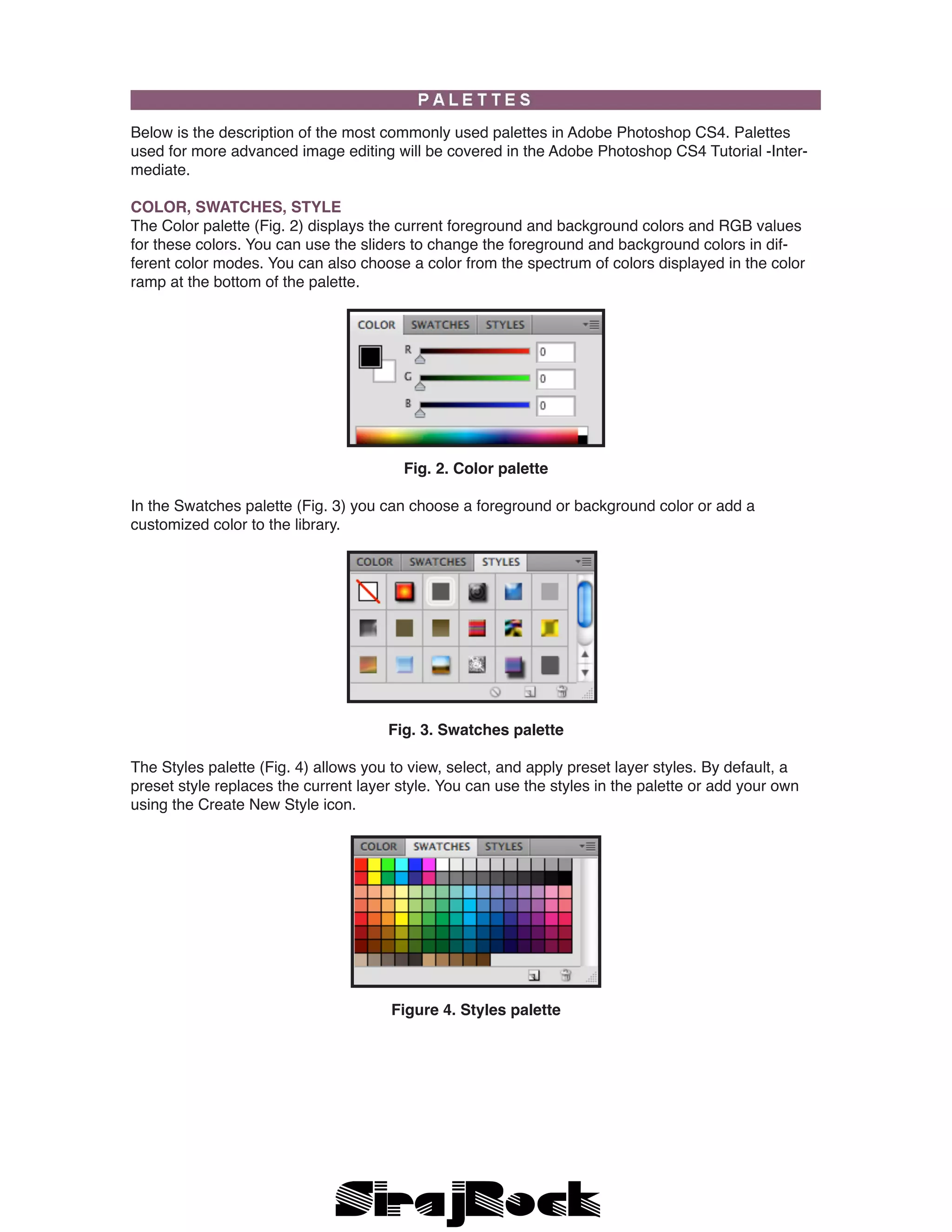 Below is the description of the most commonly used palettes in Adobe Photoshop CS4. Palettes
used for more advanced image editing will be covered in the Adobe Photoshop CS4 Tutorial -Inter-
mediate.
COLOR, SWATCHES, STYLE
The Color palette (Fig. 2) displays the current foreground and background colors and RGB values
for these colors. You can use the sliders to change the foreground and background colors in dif-
ferent color modes. You can also choose a color from the spectrum of colors displayed in the color
ramp at the bottom of the palette.
Fig. 2. Color palette
In the Swatches palette (Fig. 3) you can choose a foreground or background color or add a
customized color to the library.
Fig. 3. Swatches palette
The Styles palette (Fig. 4) allows you to view, select, and apply preset layer styles. By default, a
preset style replaces the current layer style. You can use the styles in the palette or add your own
using the Create New Style icon.
Figure 4. Styles palette
 
 
 
 