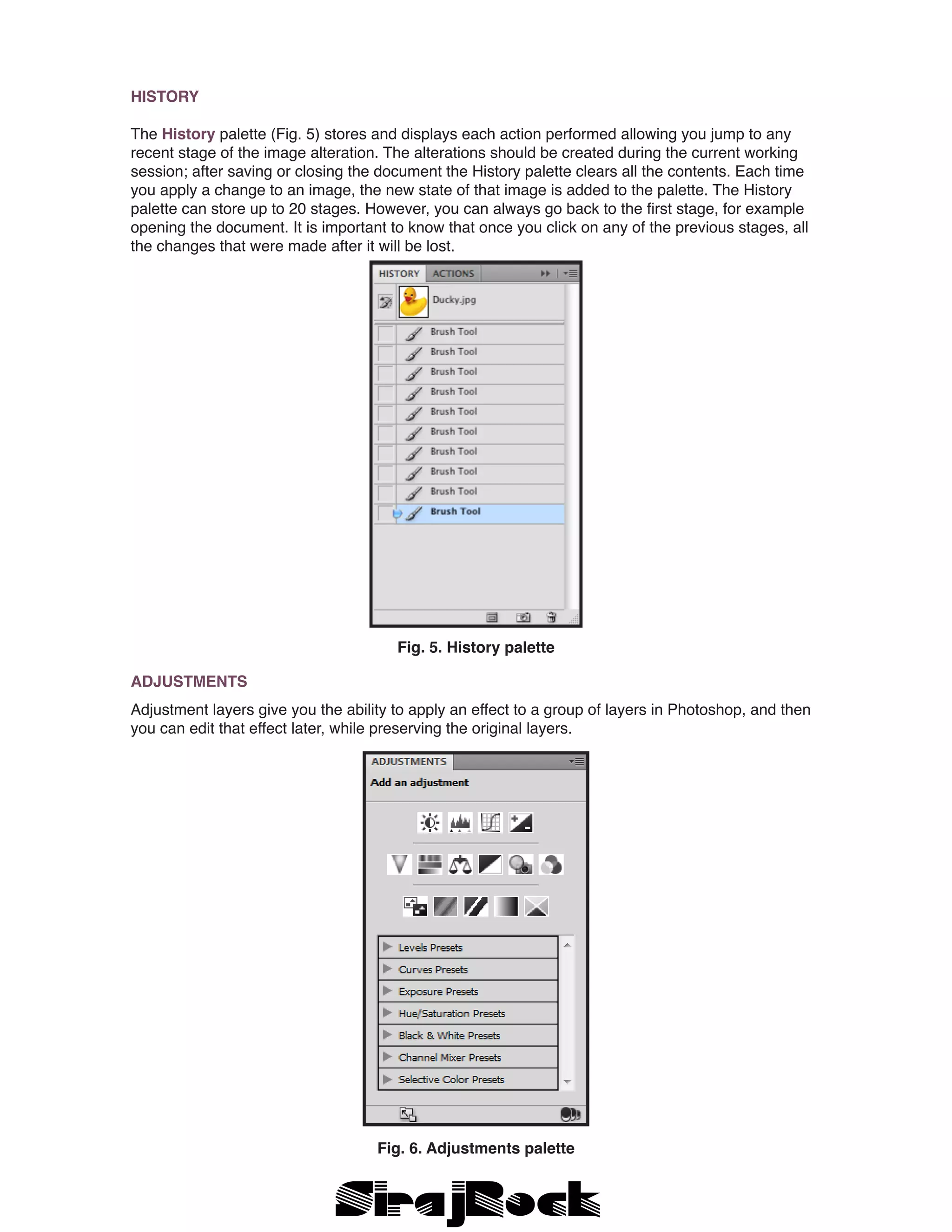 HISTORY
The History palette (Fig. 5) stores and displays each action performed allowing you jump to any
recent stage of the image alteration. The alterations should be created during the current working
session; after saving or closing the document the History palette clears all the contents. Each time
you apply a change to an image, the new state of that image is added to the palette. The History
palette can store up to 20 stages. However, you can always go back to the first stage, for example
opening the document. It is important to know that once you click on any of the previous stages, all
the changes that were made after it will be lost.
Fig. 5. History palette
ADJUSTMENTS
Adjustment layers give you the ability to apply an effect to a group of layers in Photoshop, and then
you can edit that effect later, while preserving the original layers.
Fig. 6. Adjustments palette
 
 