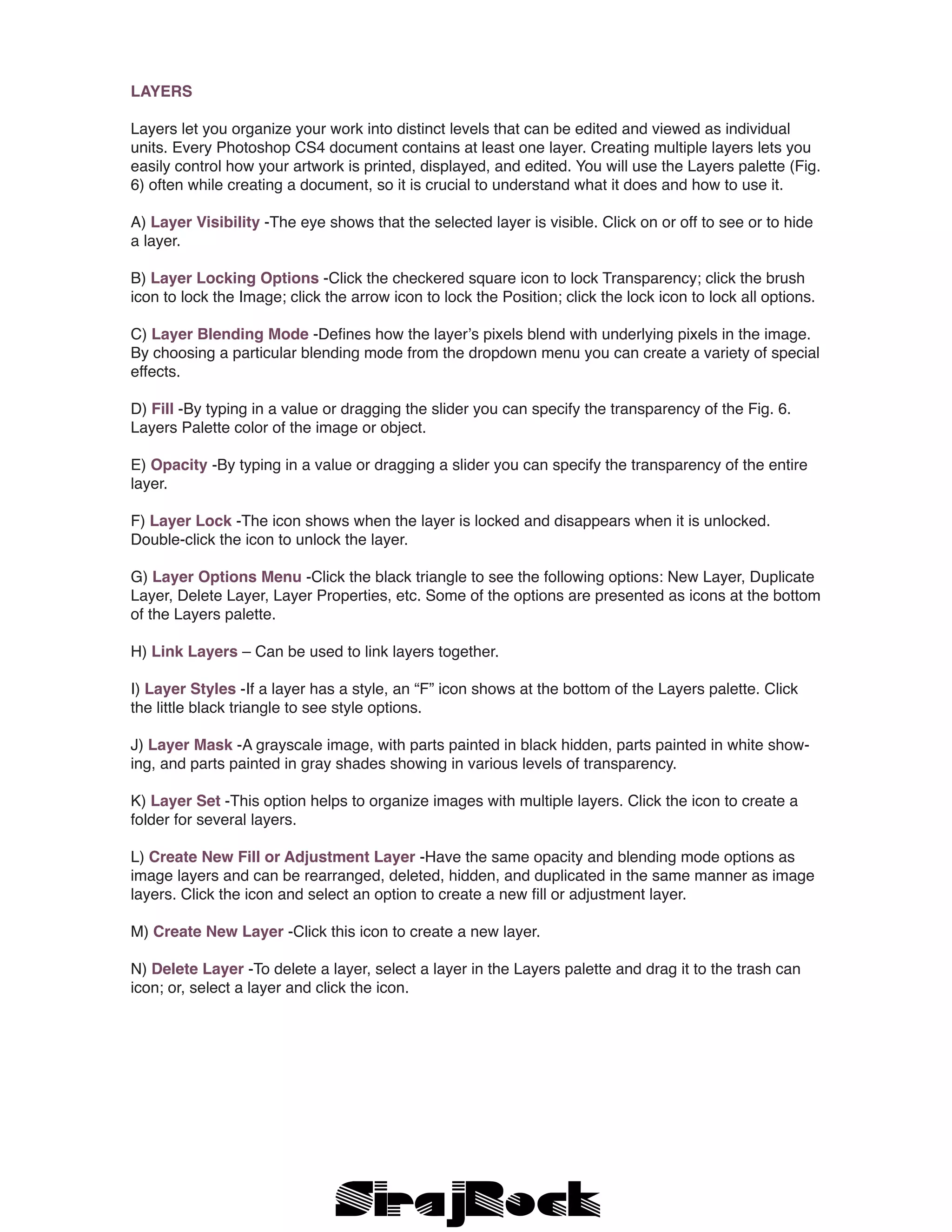 LAYERS
Layers let you organize your work into distinct levels that can be edited and viewed as individual
units. Every Photoshop CS4 document contains at least one layer. Creating multiple layers lets you
easily control how your artwork is printed, displayed, and edited. You will use the Layers palette (Fig.
6) often while creating a document, so it is crucial to understand what it does and how to use it.
A) Layer Visibility -The eye shows that the selected layer is visible. Click on or off to see or to hide
a layer.
B) Layer Locking Options -Click the checkered square icon to lock Transparency; click the brush
icon to lock the Image; click the arrow icon to lock the Position; click the lock icon to lock all options.
C) Layer Blending Mode -Defines how the layer’s pixels blend with underlying pixels in the image.
By choosing a particular blending mode from the dropdown menu you can create a variety of special
effects.
D) Fill -By typing in a value or dragging the slider you can specify the transparency of the Fig. 6.
Layers Palette color of the image or object.
E) Opacity -By typing in a value or dragging a slider you can specify the transparency of the entire
layer.
F) Layer Lock -The icon shows when the layer is locked and disappears when it is unlocked.
Double-click the icon to unlock the layer.
G) Layer Options Menu -Click the black triangle to see the following options: New Layer, Duplicate
Layer, Delete Layer, Layer Properties, etc. Some of the options are presented as icons at the bottom
of the Layers palette.
H) Link Layers – Can be used to link layers together.
I) Layer Styles -If a layer has a style, an “F” icon shows at the bottom of the Layers palette. Click
the little black triangle to see style options.
J) Layer Mask -A grayscale image, with parts painted in black hidden, parts painted in white show-
ing, and parts painted in gray shades showing in various levels of transparency.
K) Layer Set -This option helps to organize images with multiple layers. Click the icon to create a
folder for several layers.
L) Create New Fill or Adjustment Layer -Have the same opacity and blending mode options as
image layers and can be rearranged, deleted, hidden, and duplicated in the same manner as image
layers. Click the icon and select an option to create a new fill or adjustment layer.
M) Create New Layer -Click this icon to create a new layer.
N) Delete Layer -To delete a layer, select a layer in the Layers palette and drag it to the trash can
icon; or, select a layer and click the icon.
 