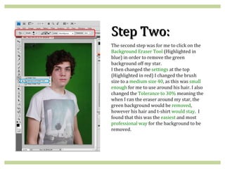 Step Two:
The second step was for me to click on the
Background Eraser Tool (Highlighted in
blue) in order to remove the green
background off my star.
I then changed the settings at the top
(Highlighted in red) I changed the brush
size to a medium size 40, as this was small
enough for me to use around his hair. I also
changed the Tolerance to 30% meaning the
when I ran the eraser around my star, the
green background would be removed,
however his hair and t-shirt would stay. I
found that this was the easiest and most
professional way for the background to be
removed.
 