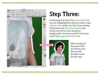 Step Three:
Continuing from Step Two; I zoomed in on
my star (Highlighted in blue) in order to get
a better view of the area that I was erasing.
I held down the left mouse button and
slowly started to erase any green
background. I traced around all of my star
until I was happy with the result.


                       After erasing all
                       the green from
                       around my star,
                       this was the
                       finished result
                       for this step.
 