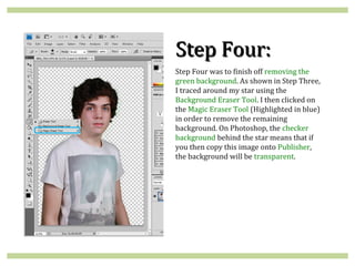 Step Four:
Step Four was to finish off removing the
green background. As shown in Step Three,
I traced around my star using the
Background Eraser Tool. I then clicked on
the Magic Eraser Tool (Highlighted in blue)
in order to remove the remaining
background. On Photoshop, the checker
background behind the star means that if
you then copy this image onto Publisher,
the background will be transparent.
 