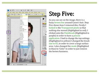 Step Five:
As you can see on the image, there is a
fuzzy brown line around Cason’s hair. Step
Five shows how I removed this. Firstly I
locked in the Transparent pixels so that
nothing else moved (Highlighted in red). I
clicked onto the Paintbrush (Highlighted in
purple) in order to have a precise
application. I had to change the top settings
(Highlighted in yellow) I changed the brush
size to 65, in order to cover a large surface
area. I also changed the mode (Highlighted
in blue) to ‘Color’ in order to just remove
the brown fuzziness.
 