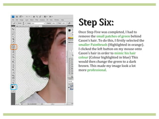 Step Six:
Once Step Five was completed, I had to
remove the small patches of green behind
Cason’s hair. To do this, I firstly selected the
smaller Paintbrush (Highlighted in orange).
I clicked the left button on my mouse onto
Cason’s hair in order to mimic his hair
colour (Colour highlighted in blue) This
would then change the green to a dark
brown. This made my image look a lot
more professional.
 
