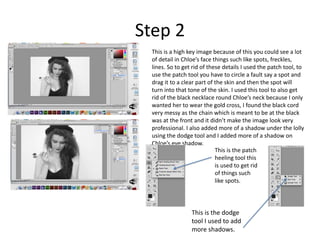 Step 2 
This is a high key image because of this you could see a lot 
of detail in Chloe’s face things such like spots, freckles, 
lines. So to get rid of these details I used the patch tool, to 
use the patch tool you have to circle a fault say a spot and 
drag it to a clear part of the skin and then the spot will 
turn into that tone of the skin. I used this tool to also get 
rid of the black necklace round Chloe’s neck because I only 
wanted her to wear the gold cross, I found the black cord 
very messy as the chain which is meant to be at the black 
was at the front and it didn’t make the image look very 
professional. I also added more of a shadow under the lolly 
using the dodge tool and I added more of a shadow on 
Chloe’s eye shadow. 
This is the patch 
heeling tool this 
is used to get rid 
of things such 
like spots. 
This is the dodge 
tool I used to add 
more shadows. 
 