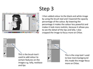 Step 3 
I then added colour to the black and white image 
by using the brush tool and I lowered the opacity 
percentage of the colour. By lowering the 
percentage it makes the colour less powerful and 
makes it look more realistic, because it allows you 
to see the detail of the lips and lolly. I also 
cropped the image to focus more on Chloe. 
This is the brush tool I 
used to add colour to 
certain features on the 
images e.g. lolly, necklace 
and lips 
This is the crop tool I used 
to lose more background 
this made the image focus 
more on Chloe. 
 