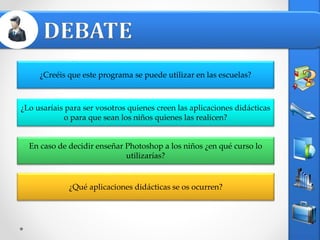 En caso de decidir enseñar Photoshop a los niños ¿en qué curso lo
utilizarías?
¿Qué aplicaciones didácticas se os ocurren?
¿Lo usaríais para ser vosotros quienes creen las aplicaciones didácticas
o para que sean los niños quienes las realicen?
¿Creéis que este programa se puede utilizar en las escuelas?