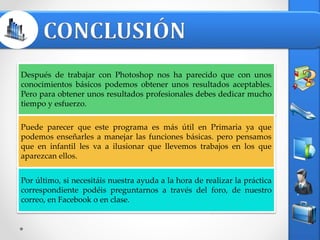 Después de trabajar con Photoshop nos ha parecido que con unos
conocimientos básicos podemos obtener unos resultados aceptables.
Pero para obtener unos resultados profesionales debes dedicar mucho
tiempo y esfuerzo.
Puede parecer que este programa es más útil en Primaria ya que
podemos enseñarles a manejar las funciones básicas. pero pensamos
que en infantil les va a ilusionar que llevemos trabajos en los que
aparezcan ellos.
Por último, si necesitáis nuestra ayuda a la hora de realizar la práctica
correspondiente podéis preguntarnos a través del foro, de nuestro
correo, en Facebook o en clase.
