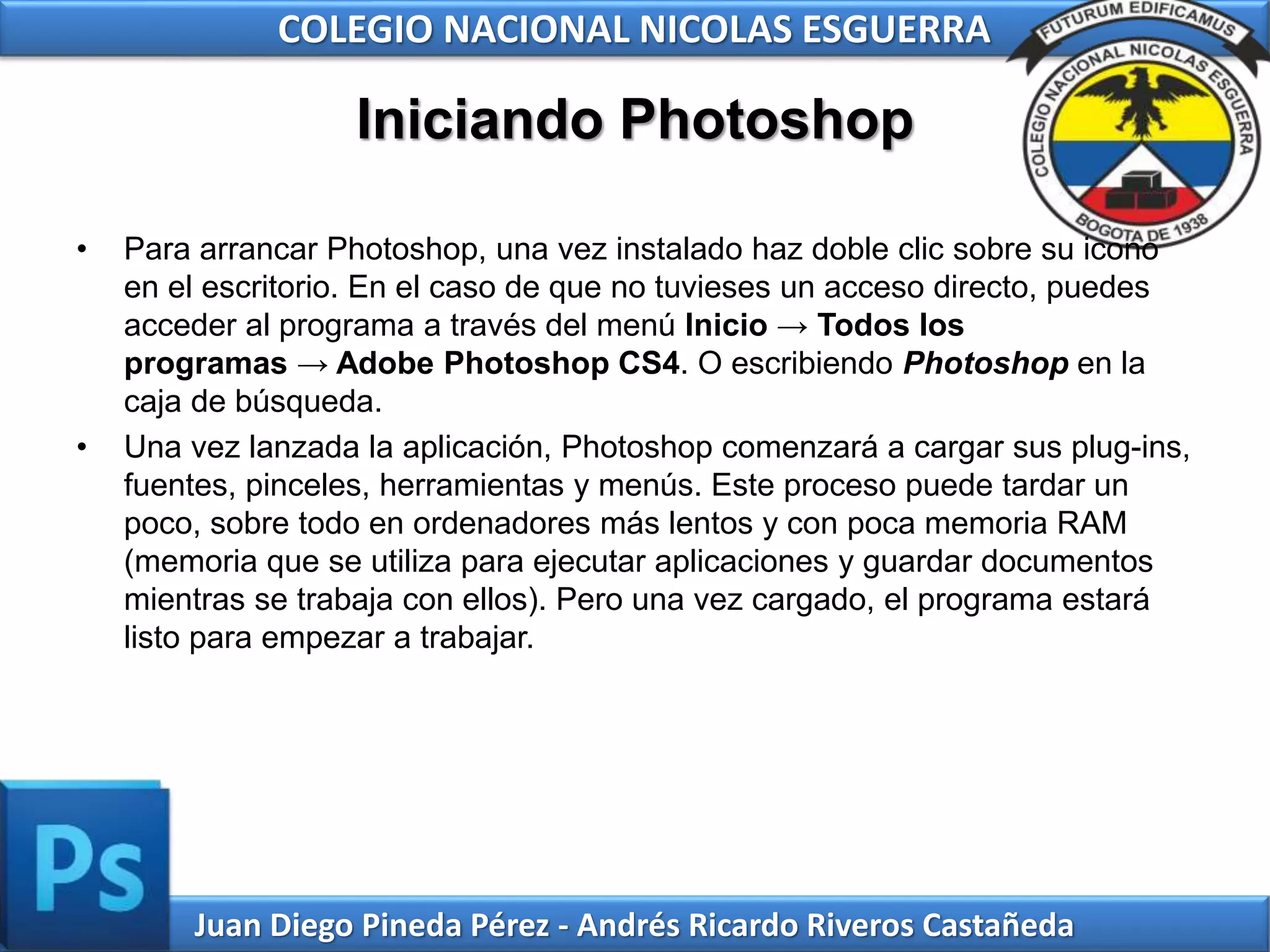 Juan Diego Pineda Pérez - Andrés Ricardo Riveros Castañeda
COLEGIO NACIONAL NICOLAS ESGUERRA
Iniciando Photoshop
• Para arrancar Photoshop, una vez instalado haz doble clic sobre su icono
en el escritorio. En el caso de que no tuvieses un acceso directo, puedes
acceder al programa a través del menú Inicio → Todos los
programas → Adobe Photoshop CS4. O escribiendo Photoshop en la
caja de búsqueda.
• Una vez lanzada la aplicación, Photoshop comenzará a cargar sus plug-ins,
fuentes, pinceles, herramientas y menús. Este proceso puede tardar un
poco, sobre todo en ordenadores más lentos y con poca memoria RAM
(memoria que se utiliza para ejecutar aplicaciones y guardar documentos
mientras se trabaja con ellos). Pero una vez cargado, el programa estará
listo para empezar a trabajar.
 