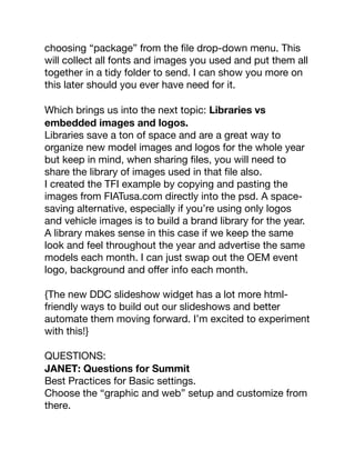 choosing “package” from the ﬁle drop-down menu. This
will collect all fonts and images you used and put them all
together in a tidy folder to send. I can show you more on
this later should you ever have need for it.
Which brings us into the next topic: Libraries vs
embedded images and logos.
Libraries save a ton of space and are a great way to
organize new model images and logos for the whole year
but keep in mind, when sharing ﬁles, you will need to
share the library of images used in that ﬁle also.
I created the TFI example by copying and pasting the
images from FIATusa.com directly into the psd. A space-
saving alternative, especially if you’re using only logos
and vehicle images is to build a brand library for the year.
A library makes sense in this case if we keep the same
look and feel throughout the year and advertise the same
models each month. I can just swap out the OEM event
logo, background and oﬀer info each month.
{The new DDC slideshow widget has a lot more html-
friendly ways to build out our slideshows and better
automate them moving forward. I’m excited to experiment
with this!}
QUESTIONS:
JANET: Questions for Summit
Best Practices for Basic settings.
Choose the “graphic and web” setup and customize from
there.
 