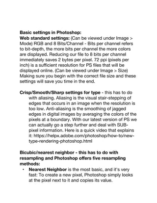 Basic settings in Photoshop:
Web standard settings: (Can be viewed under Image >
Mode) RGB and 8 Bits/Channel - Bits per channel refers
to bit-depth, the more bits per channel the more colors
are displayed. Reducing our ﬁle to 8 bits per channel
immediately saves 2 bytes per pixel. 72 ppi (pixels per
inch) is a suﬃcient resolution for PS ﬁles that will be
displayed online. (Can be viewed under Image > Size)
Making sure you begin with the correct ﬁle size and these
settings will save you time in the end.
Crisp/Smooth/Sharp settings for type - this has to do
with aliasing. Aliasing is the visual stair-stepping of
edges that occurs in an image when the resolution is
too low. Anti-aliasing is the smoothing of jagged
edges in digital images by averaging the colors of the
pixels at a boundary. With our latest version of PS we
can actually go a step further and deal with SUB-
pixel information. Here is a quick video that explains
it: https://helpx.adobe.com/photoshop/how-to/new-
type-rendering-photoshop.html
Bicubic/nearest neighbor - this has to do with
resampling and Photoshop oﬀers ﬁve resampling
methods:
• Nearest Neighbor is the most basic, and it's very
fast: To create a new pixel, Photoshop simply looks
at the pixel next to it and copies its value.
 
