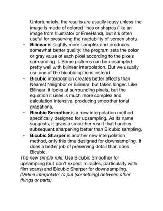 Unfortunately, the results are usually lousy unless the
image is made of colored lines or shapes (like an
image from Illustrator or FreeHand), but it's often
useful for preserving the readability of screen shots.
• Bilinear is slightly more complex and produces
somewhat better quality: the program sets the color
or gray value of each pixel according to the pixels
surrounding it. Some pictures can be upsampled
pretty well with bilinear interpolation. But we usually
use one of the bicubic options instead.
• Bicubic interpolation creates better eﬀects than
Nearest Neighbor or Bilinear, but takes longer. Like
Bilinear, it looks at surrounding pixels, but the
equation it uses is much more complex and
calculation intensive, producing smoother tonal
gradations.
• Bicubic Smoother is a new interpolation method
speciﬁcally designed for upsampling. As its name
suggests, it gives a smoother result that handles
subsequent sharpening better than Bicubic sampling.
• Bicubic Sharper is another new interpolation
method, only this time designed for downsampling. It
does a better job of preserving detail than does
Bicubic.
The new simple rule: Use Bicubic Smoother for
upsampling (but don't expect miracles, particularly with
ﬁlm scans) and Bicubic Sharper for downsampling.
(Deﬁne interpolate: to put (something) between other
things or parts)
 