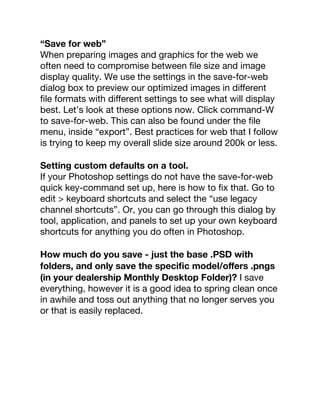 “Save for web”
When preparing images and graphics for the web we
often need to compromise between ﬁle size and image
display quality. We use the settings in the save-for-web
dialog box to preview our optimized images in diﬀerent
ﬁle formats with diﬀerent settings to see what will display
best. Let’s look at these options now. Click command-W
to save-for-web. This can also be found under the ﬁle
menu, inside “export”. Best practices for web that I follow
is trying to keep my overall slide size around 200k or less.
Setting custom defaults on a tool.
If your Photoshop settings do not have the save-for-web
quick key-command set up, here is how to ﬁx that. Go to
edit > keyboard shortcuts and select the “use legacy
channel shortcuts”. Or, you can go through this dialog by
tool, application, and panels to set up your own keyboard
shortcuts for anything you do often in Photoshop.
How much do you save - just the base .PSD with
folders, and only save the speciﬁc model/oﬀers .pngs
(in your dealership Monthly Desktop Folder)? I save
everything, however it is a good idea to spring clean once
in awhile and toss out anything that no longer serves you
or that is easily replaced.
 