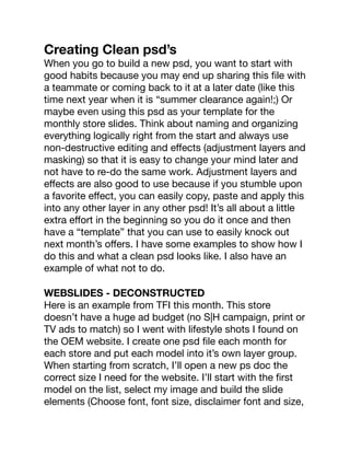 Creating Clean psd’s
When you go to build a new psd, you want to start with
good habits because you may end up sharing this ﬁle with
a teammate or coming back to it at a later date (like this
time next year when it is “summer clearance again!;) Or
maybe even using this psd as your template for the
monthly store slides. Think about naming and organizing
everything logically right from the start and always use
non-destructive editing and eﬀects (adjustment layers and
masking) so that it is easy to change your mind later and
not have to re-do the same work. Adjustment layers and
eﬀects are also good to use because if you stumble upon
a favorite eﬀect, you can easily copy, paste and apply this
into any other layer in any other psd! It’s all about a little
extra eﬀort in the beginning so you do it once and then
have a “template” that you can use to easily knock out
next month’s oﬀers. I have some examples to show how I
do this and what a clean psd looks like. I also have an
example of what not to do.
WEBSLIDES - DECONSTRUCTED
Here is an example from TFI this month. This store
doesn’t have a huge ad budget (no S|H campaign, print or
TV ads to match) so I went with lifestyle shots I found on
the OEM website. I create one psd ﬁle each month for
each store and put each model into it’s own layer group.
When starting from scratch, I’ll open a new ps doc the
correct size I need for the website. I’ll start with the ﬁrst
model on the list, select my image and build the slide
elements (Choose font, font size, disclaimer font and size,
 