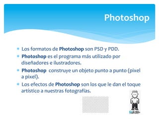 Photoshop	
  


*  Los	
  formatos	
  de	
  Photoshop	
  son	
  PSD	
  y	
  PDD.	
  
*  Photoshop	
  es	
  el	
  programa	
  más	
  utilizado	
  por	
  
   diseñadores	
  e	
  ilustradores.	
  	
  
*  Photoshop	
  	
  construye	
  un	
  objeto	
  punto	
  a	
  punto	
  (pixel	
  
   a	
  pixel).	
  
*  Los	
  efectos	
  de	
  Photoshop	
  son	
  los	
  que	
  le	
  dan	
  el	
  toque	
  
   artístico	
  a	
  nuestras	
  fotografías.	
  
 