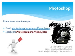 Photoshop	
  

Estaremos	
  en	
  contacto	
  por	
  	
  

*  Email:	
  photoshopprincipiantes@gmail.com	
  
*  Facebook:	
  Photoshop	
  para	
  Principiantes	
  




                                                                       Lic.	
  Nadiveth	
  Duno	
  Escalona	
  
                                                            	
  ©2012	
  |	
  e-­‐mail:	
  nadiduno@outlook	
  
                                             	
  en	
  Twitter	
  @nadiduno	
  |	
  en	
  Skype	
  nadiduno	
  	
  
 