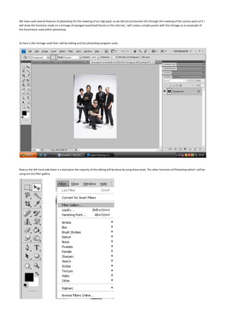 We have used several features of photoshop for the makeing of our digi-pack, as we did not printscreen this through the makeing of the various parts of it i will show the functions made on a immage of avenged sevenfould found on the internet, i will create a simple poster with the immage as an exsample of the functintons used within photoshop.<br />So here is the immage used that i will be editing and the photoshop program used,<br />Now to the left hand side there is a tool plane the majority of the editing will be done by using these tools. The other functions of Photoshop which I will be using are the filter gallery.<br />                   <br />By using the “magic wand tool” I am able to select certain parts of the image and by holding down shift I am able to select more and more of the image.<br /> And so here I have selected the background of the image as I want to put an effect on the background and not the ban. I am going to use a somewhat simple effect on the back ground and I am going to fill with the fill tool to black.<br />So now that I have filled in the background with black I am going to convert the image into black and white.<br />  By using the “burn” tool I can apply more and more darkness to the image making it darker and darker, this will make the image seem more and more creepy. <br />      <br />However now that I have burned the image the band members are barely recognisable so by using the “dodge” tool I can apply lightness and place highlights of light onto the image.<br />Now that I have made the band more recognisable<br /> Once zoomed into the picture I see that the edges of the image are somewhat pixeliesed which isn’t any good for a poster, and so to sort this out I will be using the blur tool to go around the edges and blend outer into the inner of the image.<br />After applying this to the whole image it doesn’t look that different from the outer but once zoomed in you can see the change.<br /> <br />Now before I create anymore alterations to the image I want to create several new layers as I don’t want to have to start again if any of the text goes wrong, creating another layer allows me to see what it looks like with and without the text and lets me decide if that is the best font for the image, it also allows me to play around with the fonts places, without disturbing the image beneath it.<br />The reason I have placed a blown up image is that you can’t see what it looks like, as the tab saying what it is has gone on top of it.<br /> The create a new layer button.<br /> Here are teh several layers I chose three as it allows me to pace fonts with overlapping and then allowing me to change the positions rather than having to redo and undo items if I’m not happy with them.<br />And so they have chose the first layer to modify and place a font. The first part of font I will be placing is the band’s name which is “avenged sevenfold”<br />And so I have to select a font which will be Adler, Adler is somewhat identical to the font used in the name of the band <br />Here is the font used it is pretty near to the one used within the official posters and merchandise<br />Here I am selecting the font size to make it more of a reasonable size for teh poster, as if it isn’t big enough people/ potential customers will not be able to reads it.<br />Once the text has been placed upon the image the poster starts to some along, just the font used makes it look somewhat official.<br />The other font that we have used in the proper poster is “typewriter from hell” <br />Here is the word nightmare used in the same layout as the other poster.<br />to create a high quality image and able to edit it without having to edit it to a massive degree layers are used as then the font and the background image are kept separate, the fonts will be flattened to one layer to allow for editing, then when the image is totally finished it can be flattened then exported,<br />Once all the fonts are placed the image is like so.<br />Once that we are happy with the end product we then flatten the image<br /> <br />Once it is done we then save the image as the desired format have saved it as a jpg image<br />Once saved we then get a box asking to what quality we want to save the image in, as it is going to be a poster it will be the highest quality possible<br />And here is the saved image on the desktop<br /> <br />And then here are both of the images compared to each other.<br />