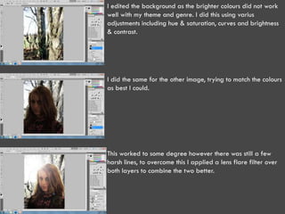 I edited the background as the brighter colours did not work
well with my theme and genre. I did this using varius
adjustments including hue & saturation, curves and brightness
& contrast.




I did the same for the other image, trying to match the colours
as best I could.




This worked to some degree however there was still a few
harsh lines, to overcome this I applied a lens flare filter over
both layers to combine the two better.
 