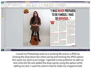 I saved my Photoshop work as a working file and as a JPEG by
clicking the drop down bar when saving and clicking the JPEG option
this saves my work as an image. I opened it onto publisher to add my
text onto the file and added the drop cap by using the option while
adding my text. I used the column tool to make my magazine look
 
