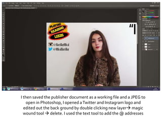 I then saved the publisher document as a working file and a JPEG to
open in Photoshop, I opened aTwitter and Instagram logo and
edited out the back ground by double clicking new layer magic
wound tool  delete. I used the text tool to add the @ addresses
 