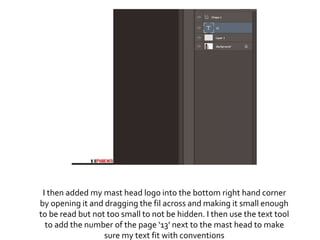 I then added my mast head logo into the bottom right hand corner
by opening it and dragging the fil across and making it small enough
to be read but not too small to not be hidden. I then use the text tool
to add the number of the page ‘13’ next to the mast head to make
sure my text fit with conventions
 
