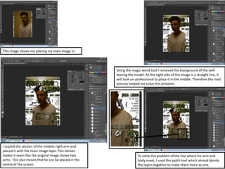 To solve the problem of the line where his arm and
body meet, I used the patch tool which almost blends
the layers together to make them more as one.
This image shows me placing my main image in.
Using the magic wand tool I removed the background of the wall
leaving the model. As the right side of the image is a straight line, it
will look un-professional to place it in the middle. Therefore the next
process helped me solve this problem.
I copied the section of the models right arm and
placed it with the main image layer. This almost
makes it seem like the original image shows two
arms. This also means that he can be placed in the
centre of the screen.
 