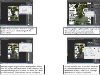 I edited the hue saturation of the main image to
give it a murky green effect, linking with the
colour scheme.
I then changed the brightness of the image so that
the models face can be seen more clearly
therefore showing the direct address better.
After, by using the magic wand tool I highlighted the models
shirt and adjusted the hue saturation on that. The colour was
changed from a light green to purple. The reason why I chose
purple is because it contrasts nicely with the colour green.
To make the image more 3D and make it look like
its supposed to be on this page, I used the drop
shadow tool, to make it seem like he is casting a
shadow over his abstracts surroundings.
 