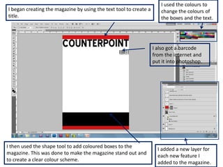 I used the colours to
I began creating the magazine by using the text tool to create a      change the colours of
title.                                                                the boxes and the text.




                                                                   I also got a barcode
                                                                   from the internet and
                                                                   put it into photoshop.




I then used the shape tool to add coloured boxes to the
                                                                     I added a new layer for
magazine. This was done to make the magazine stand out and
                                                                     each new feature I
to create a clear colour scheme.
                                                                     added to the magazine.
 