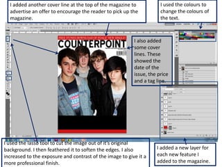 I added another cover line at the top of the magazine to            I used the colours to
  advertise an offer to encourage the reader to pick up the           change the colours of
  magazine.                                                           the text.



                                                          I also added
                                                          some cover
                                                          lines. These
                                                          showed the
                                                          date of the
                                                          issue, the price
                                                          and a tag line.




I used the lasso tool to cut the image out of it’s original
background. I then feathered it to soften the edges. I also         I added a new layer for
increased to the exposure and contrast of the image to give it a    each new feature I
more professional finish.                                           added to the magazine.
 