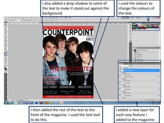 I also added a drop shadow to some of        I used the colours to
       the text to make it stand out against the    change the colours of
       background.                                  the text.




I then added the rest of the text to the           I added a new layer for
front of the magazine. I used the text tool        each new feature I
to do this.                                        added to the magazine.
 