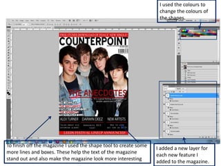 I used the colours to
                                                                   change the colours of
                                                                   the shapes.




To finish off the magazine I used the shape tool to create some
                                                                  I added a new layer for
more lines and boxes. These help the text of the magazine
                                                                  each new feature I
stand out and also make the magazine look more interesting
                                                                  added to the magazine.
 