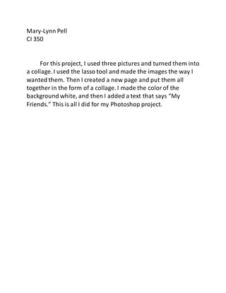 Mary-Lynn Pell
CI 350
For this project, I used three pictures and turned them into
a collage. I used the lasso tool and made the images the way I
wanted them. Then I created a new page and put them all
together in the form of a collage. I made the colorof the
background white, and then I added a text that says “My
Friends.” This is all I did for my Photoshop project.
 
