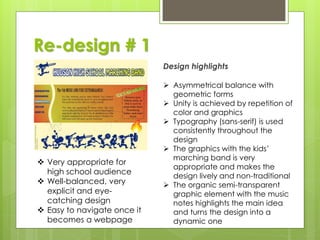 Re-design # 1
 Very appropriate for
high school audience
 Well-balanced, very
explicit and eye-
catching design
 Easy to navigate once it
becomes a webpage
Design highlights
 Asymmetrical balance with
geometric forms
 Unity is achieved by repetition of
color and graphics
 Typography (sans-serif) is used
consistently throughout the
design
 The graphics with the kids’
marching band is very
appropriate and makes the
design lively and non-traditional
 The organic semi-transparent
graphic element with the music
notes highlights the main idea
and turns the design into a
dynamic one
 