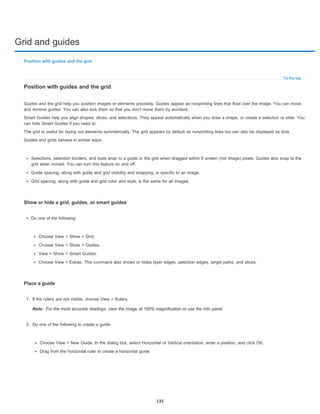 Grid and guides
To the top
Note:
Position with guides and the grid
Position with guides and the grid
Guides and the grid help you position images or elements precisely. Guides appear as nonprinting lines that float over the image. You can move
and remove guides. You can also lock them so that you don’t move them by accident.
Smart Guides help you align shapes, slices, and selections. They appear automatically when you draw a shape, or create a selection or slide. You
can hide Smart Guides if you need to.
The grid is useful for laying out elements symmetrically. The grid appears by default as nonprinting lines but can also be displayed as dots.
Guides and grids behave in similar ways:
Selections, selection borders, and tools snap to a guide or the grid when dragged within 8 screen (not image) pixels. Guides also snap to the
grid when moved. You can turn this feature on and off.
Guide spacing, along with guide and grid visibility and snapping, is specific to an image.
Grid spacing, along with guide and grid color and style, is the same for all images.
Show or hide a grid, guides, or smart guides
Do one of the following:
Choose View > Show > Grid.
Choose View > Show > Guides.
View > Show > Smart Guides.
Choose View > Extras. This command also shows or hides layer edges, selection edges, target paths, and slices.
Place a guide
1. If the rulers are not visible, choose View > Rulers.
For the most accurate readings, view the image at 100% magnification or use the Info panel.
2. Do one of the following to create a guide:
Choose View > New Guide. In the dialog box, select Horizontal or Vertical orientation, enter a position, and click OK.
Drag from the horizontal ruler to create a horizontal guide.
132
 