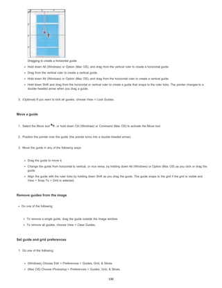Dragging to create a horizontal guide
Hold down Alt (Windows) or Option (Mac OS), and drag from the vertical ruler to create a horizontal guide.
Drag from the vertical ruler to create a vertical guide.
Hold down Alt (Windows) or Option (Mac OS), and drag from the horizontal ruler to create a vertical guide.
Hold down Shift and drag from the horizontal or vertical ruler to create a guide that snaps to the ruler ticks. The pointer changes to a
double-headed arrow when you drag a guide.
3. (Optional) If you want to lock all guides, choose View > Lock Guides.
Move a guide
1. Select the Move tool , or hold down Ctrl (Windows) or Command (Mac OS) to activate the Move tool.
2. Position the pointer over the guide (the pointer turns into a double-headed arrow).
3. Move the guide in any of the following ways:
Drag the guide to move it.
Change the guide from horizontal to vertical, or vice versa, by holding down Alt (Windows) or Option (Mac OS) as you click or drag the
guide.
Align the guide with the ruler ticks by holding down Shift as you drag the guide. The guide snaps to the grid if the grid is visible and
View > Snap To > Grid is selected.
Remove guides from the image
Do one of the following:
To remove a single guide, drag the guide outside the image window.
To remove all guides, choose View > Clear Guides.
Set guide and grid preferences
1. Do one of the following:
(Windows) Choose Edit > Preferences > Guides, Grid, & Slices.
(Mac OS) Choose Photoshop > Preferences > Guides, Grid, & Slices.
133
 
