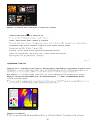 To the top
Note:
Adobe Nav Document mode displays image files that are currently open in Photoshop.
To enter Document mode, tap at the bottom of the app.
The blue dot to the left of the filename indicates the active document.
To make a different document active in Photoshop, tap its thumbnail.
To view information about a document, including size and resolution, tap its thumbnail twice. Tap twice again to return to thumbnail view.
To create a new, untitled document in Photoshop, tap New or tap the new document placeholder thumbnail.
New documents are 1024 x 768 pixels, 72 dpi, and sRGB.
To duplicate a document, drag its thumbnail to the new document placeholder thumbnail.
To zoom in on a thumbnail, pinch it open up to four times. To return to thumbnail view, pinch closed.
To rearrange documents, drag a thumbnail to a new location.
Using Adobe Color Lava
Adobe Color Lava for Photoshop lets you create themed color swatches on the iPad. When Adobe Color Lava is connected to Photoshop, you can
set Adobe Color Lava swatches as the foreground color. You can also add Adobe Color Lava colors to the Photoshop Swatches panel as you
work. Or, you can e-mail Adobe Color Lava themes as swatch libraries to share them with other people on other computers.
Adobe Color Lava is available in English, French, German, and Japanese. Other language versions of Photoshop can connect to
Adobe Color Lava, but only in those languages. Adobe Color Lava requires Photoshop 12.0.4 or later. To download the latest version of
Photoshop, choose Help > Updates.
For a video tutorial on using Adobe Color Lava, visit the Adobe CS5.5 update page of the NAPP website. Or see Russell Brown’s Photoshop
apps update video for information about new Adobe Color Lava features for the iPad 2.
Adobe Color Lava Mixer mode.
A. Clean finger well B. Canvas C. Color wells D. Swatches E. Connect to Photoshop F. Switch to Theme Library mode G. Load a photo
138
 